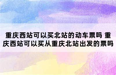 重庆西站可以买北站的动车票吗 重庆西站可以买从重庆北站出发的票吗